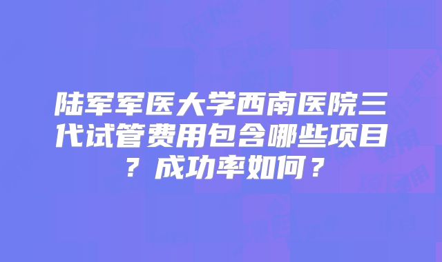 陆军军医大学西南医院三代试管费用包含哪些项目?成功率如何?