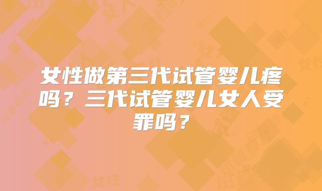 女性做第三代试管婴儿疼吗？三代试管婴儿女人受罪吗？