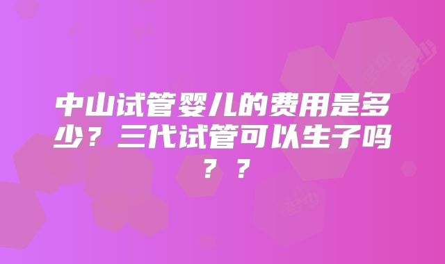 中山试管婴儿的费用是多少？三代试管可以生子吗？？