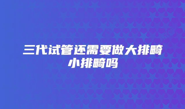 三代试管还需要做大排畸小排畸吗