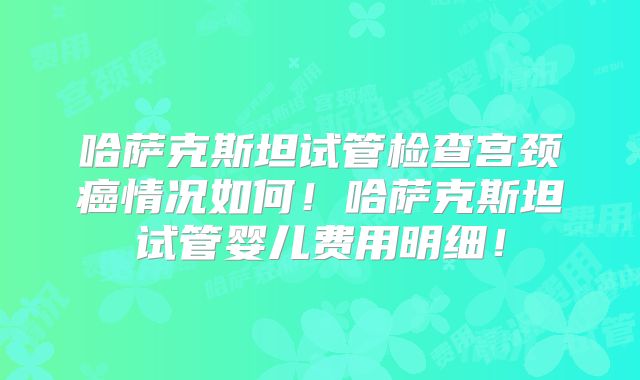 哈萨克斯坦试管检查宫颈癌情况如何！哈萨克斯坦试管婴儿费用明细！