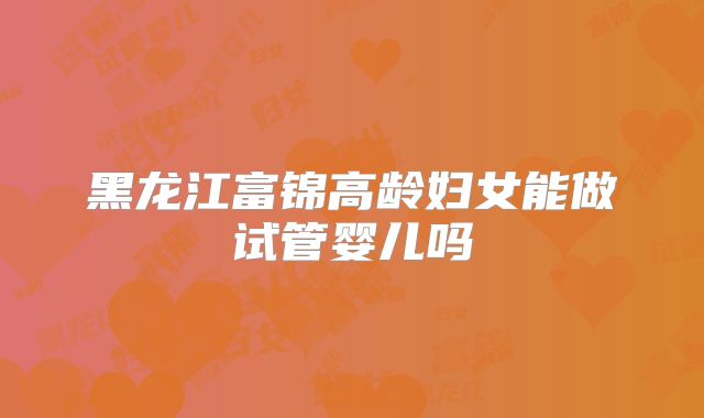 黑龙江富锦高龄妇女能做试管婴儿吗