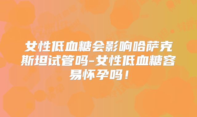 女性低血糖会影响哈萨克斯坦试管吗-女性低血糖容易怀孕吗！