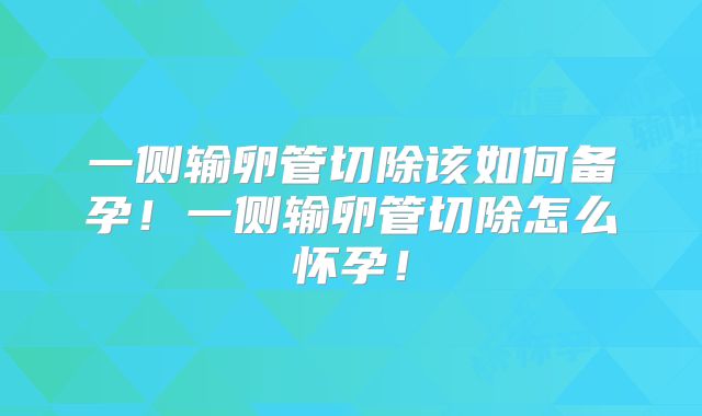 一侧输卵管切除该如何备孕！一侧输卵管切除怎么怀孕！