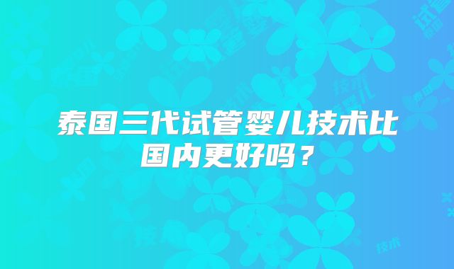 泰国三代试管婴儿技术比国内更好吗?