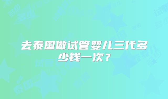 去泰国做试管婴儿三代多少钱一次？