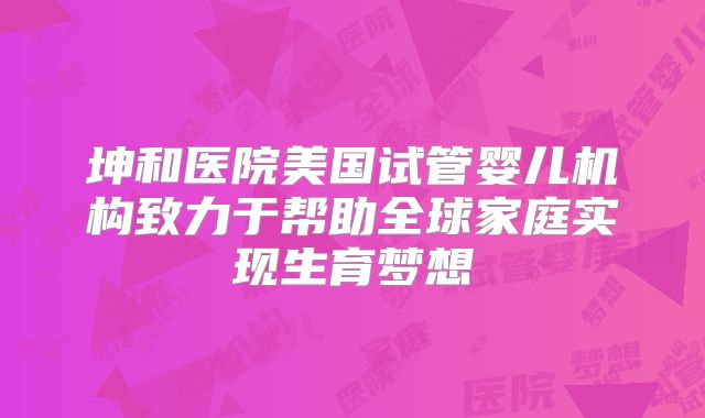 坤和医院美国试管婴儿机构致力于帮助全球家庭实现生育梦想