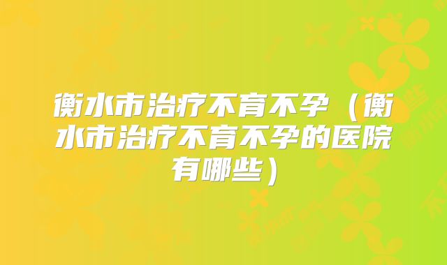 衡水市治疗不育不孕（衡水市治疗不育不孕的医院有哪些）