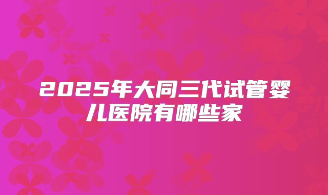 2025年大同三代试管婴儿医院有哪些家