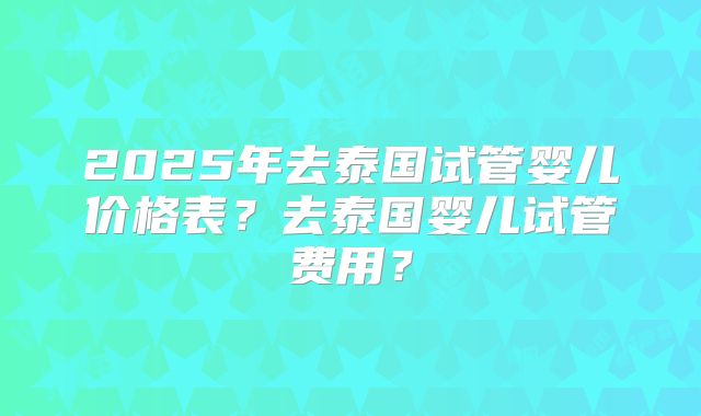 2025年去泰国试管婴儿价格表?去泰国婴儿试管费用?
