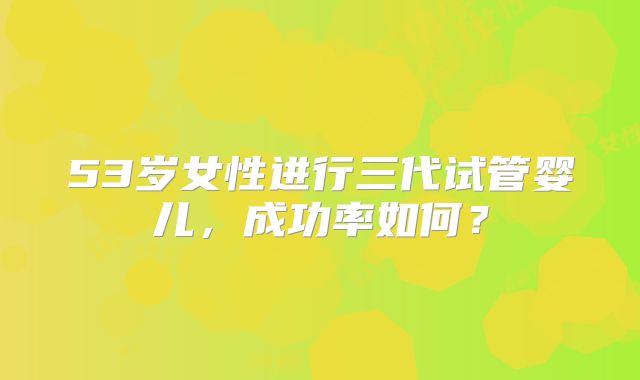 53岁女性进行三代试管婴儿，成功率如何？