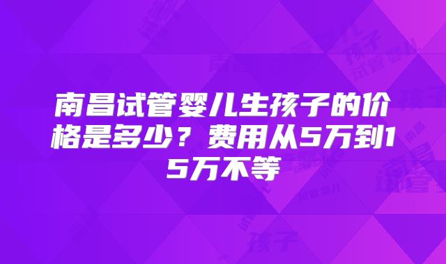 南昌试管婴儿生孩子的价格是多少?费用从5万到15万不等