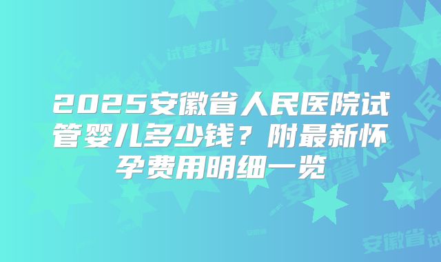 2025安徽省人民医院试管婴儿多少钱?附最新怀孕费用明细一览