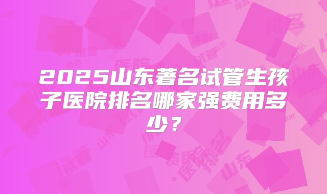 2025山东著名试管生孩子医院排名哪家强费用多少？