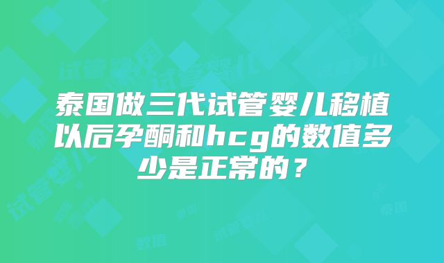 泰国做三代试管婴儿移植以后孕酮和hcg的数值多少是正常的？