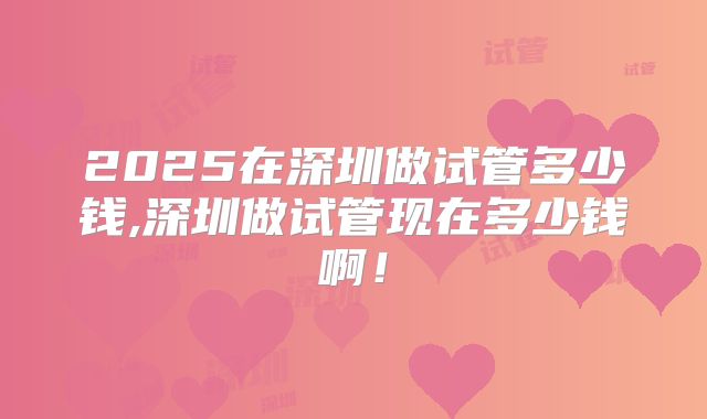 2025在深圳做试管多少钱,深圳做试管现在多少钱啊！