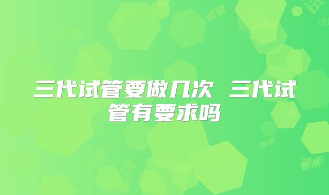 三代试管要做几次 三代试管有要求吗