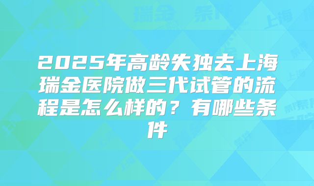 2025年高龄失独去上海瑞金医院做三代试管的流程是怎么样的?有哪些条件