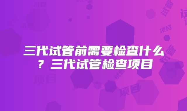 三代试管前需要检查什么?三代试管检查项目