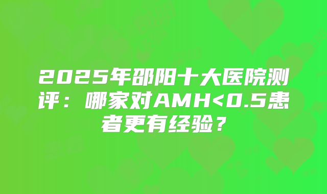 2025年邵阳十大医院测评：哪家对AMH<0.5患者更有经验？