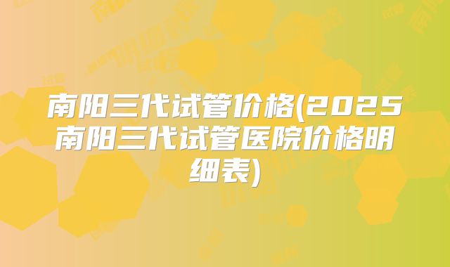 南阳三代试管价格(2025南阳三代试管医院价格明细表)