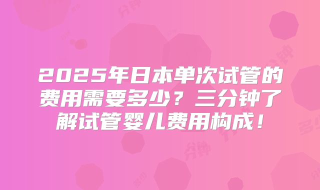2025年日本单次试管的费用需要多少？三分钟了解试管婴儿费用构成！