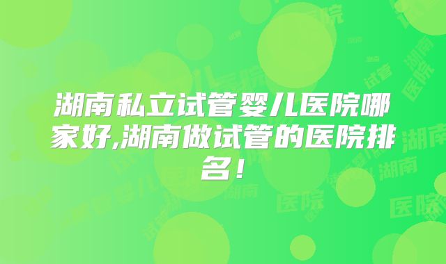 湖南私立试管婴儿医院哪家好,湖南做试管的医院排名!