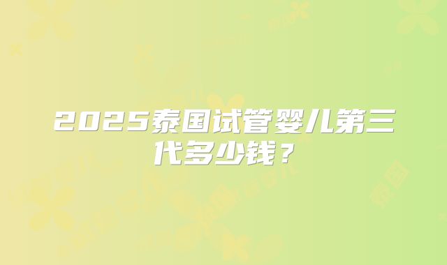 2025泰国试管婴儿第三代多少钱?