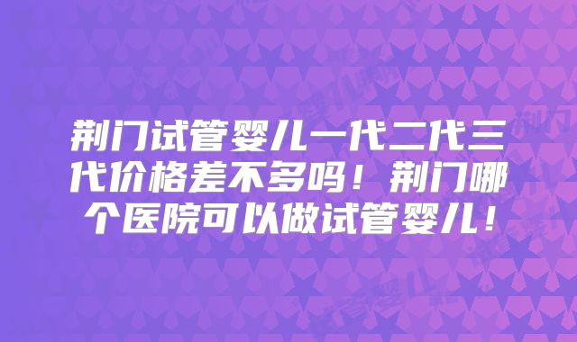 荆门试管婴儿一代二代三代价格差不多吗！荆门哪个医院可以做试管婴儿！