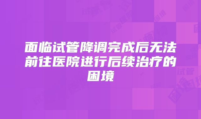 面临试管降调完成后无法前往医院进行后续治疗的困境