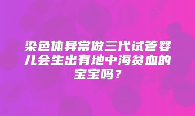 染色体异常做三代试管婴儿会生出有地中海贫血的宝宝吗?