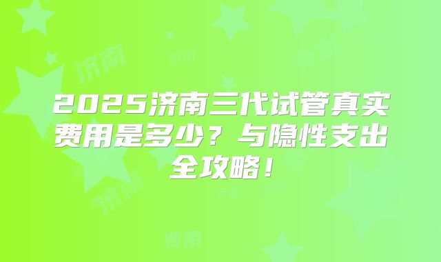 2025济南三代试管真实费用是多少？与隐性支出全攻略！
