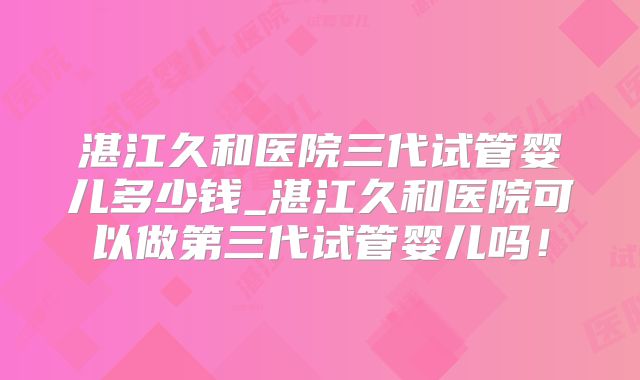 湛江久和医院三代试管婴儿多少钱_湛江久和医院可以做第三代试管婴儿吗!