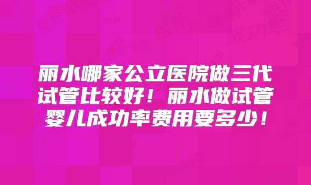 丽水哪家公立医院做三代试管比较好！丽水做试管婴儿成功率费用要多少！