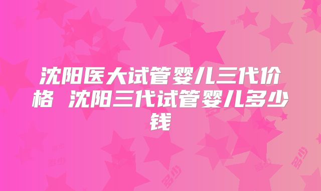 沈阳医大试管婴儿三代价格 沈阳三代试管婴儿多少钱