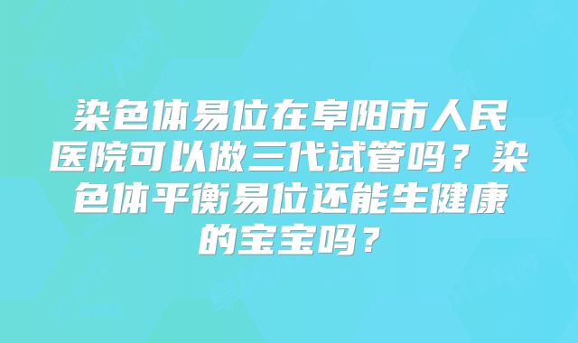染色体易位在阜阳市人民医院可以做三代试管吗？染色体平衡易位还能生健康的宝宝吗？