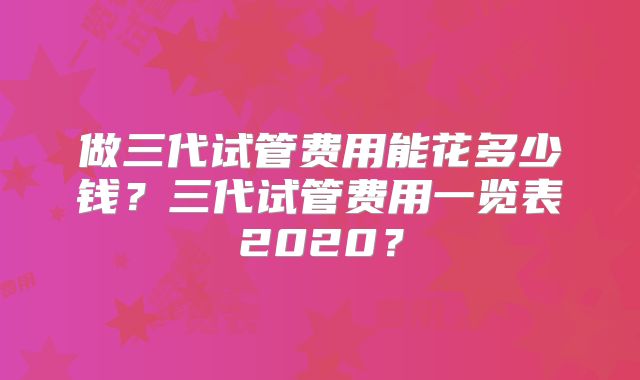 做三代试管费用能花多少钱?三代试管费用一览表2020?