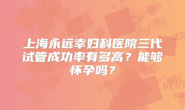 上海永远幸妇科医院三代试管成功率有多高?能够怀孕吗?