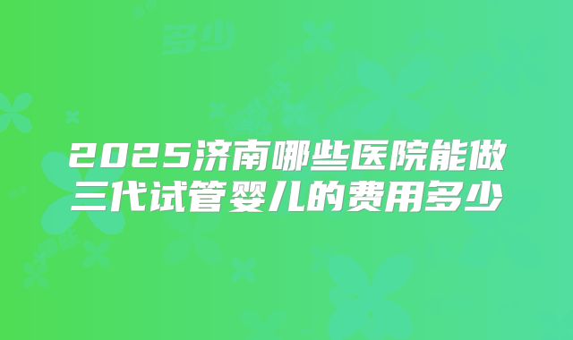 2025济南哪些医院能做三代试管婴儿的费用多少