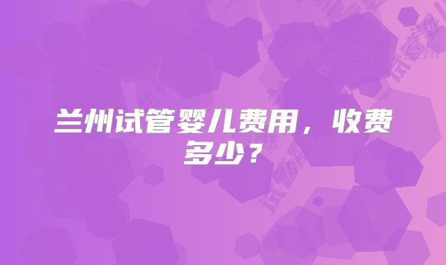 兰州试管婴儿费用，收费多少？
