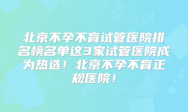 北京不孕不育试管医院排名榜名单这3家试管医院成为热选！北京不孕不育正规医院！
