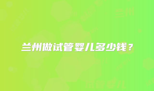 兰州做试管婴儿多少钱？