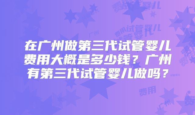 在广州做第三代试管婴儿费用大概是多少钱？广州有第三代试管婴儿做吗？