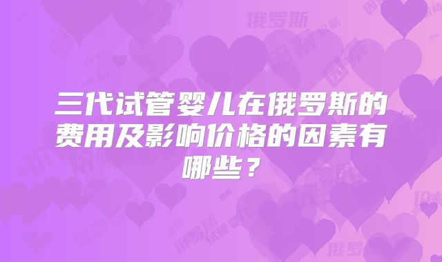 三代试管婴儿在俄罗斯的费用及影响价格的因素有哪些？
