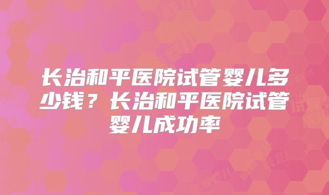 长治和平医院试管婴儿多少钱?长治和平医院试管婴儿成功率