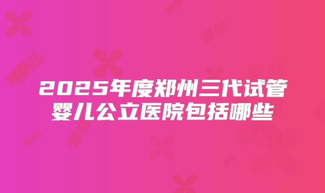 2025年度郑州三代试管婴儿公立医院包括哪些