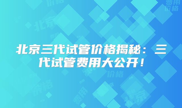 北京三代试管价格揭秘:三代试管费用大公开!