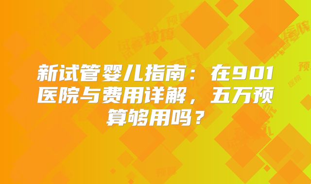 新试管婴儿指南：在901医院与费用详解，五万预算够用吗？