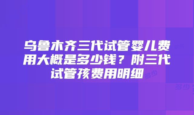 乌鲁木齐三代试管婴儿费用大概是多少钱？附三代试管孩费用明细