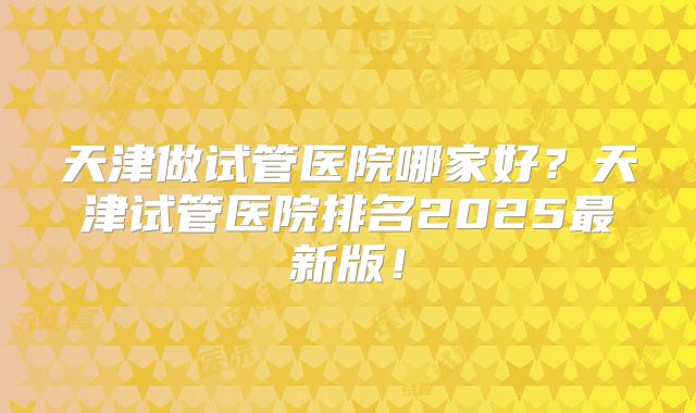 天津做试管医院哪家好？天津试管医院排名2025最新版！